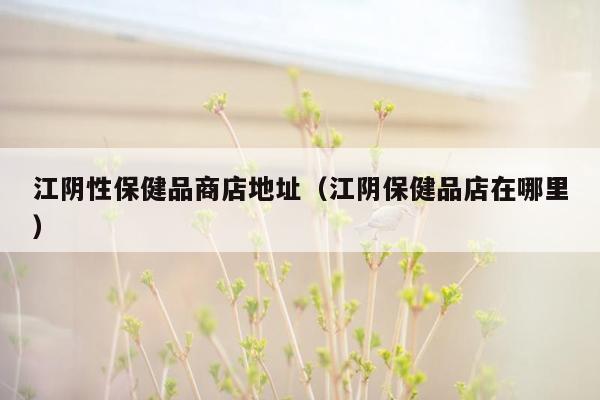 江阴性保健品商店地址（江阴保健品店在哪里）