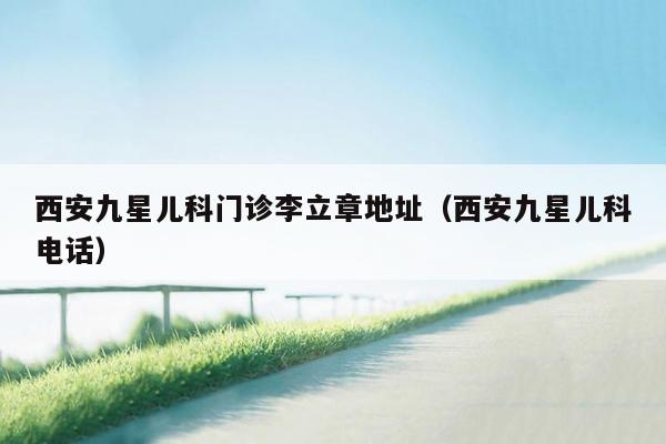 西安九星儿科门诊李立章地址（西安九星儿科电话）