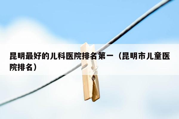 昆明最好的儿科医院排名第一（昆明市儿童医院排名）