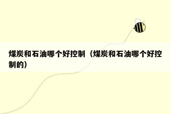 煤炭和石油哪个好控制（煤炭和石油哪个好控制的）