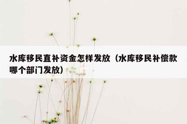 水库移民直补资金怎样发放（水库移民补偿款哪个部门发放）