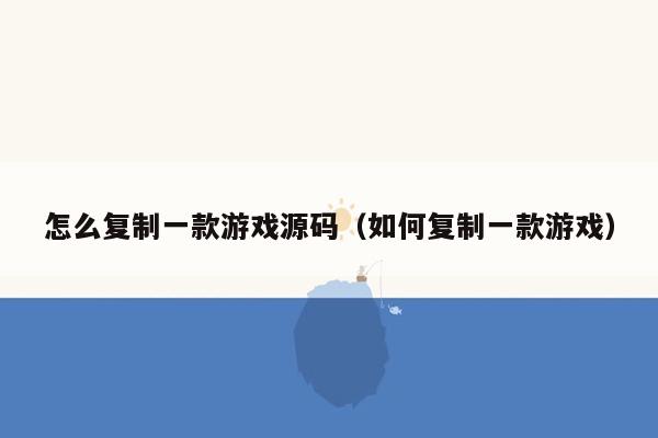 怎么复制一款游戏源码（如何复制一款游戏）