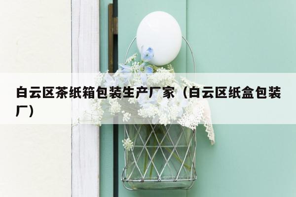 白云区茶纸箱包装生产厂家（白云区纸盒包装厂）