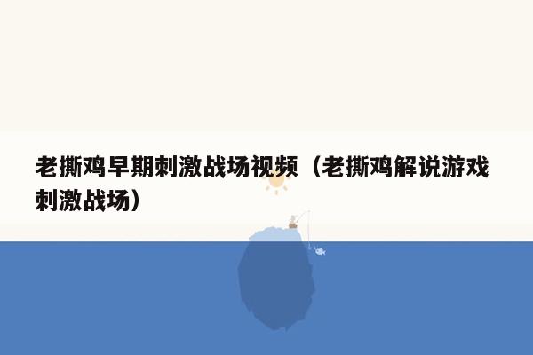 老撕鸡早期刺激战场视频（老撕鸡解说游戏 刺激战场）