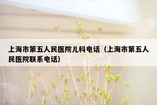 上海市第五人民医院儿科电话（上海市第五人民医院联系电话）