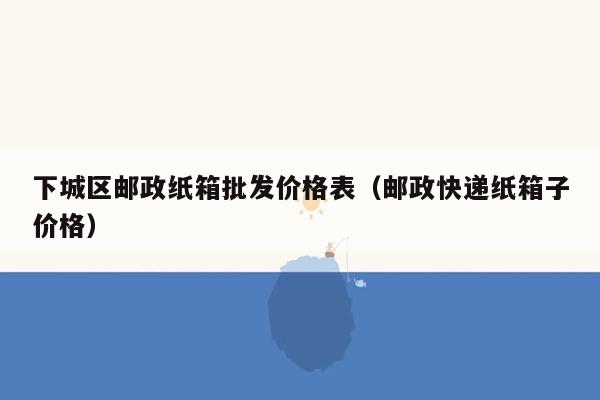 下城区邮政纸箱批发价格表（邮政快递纸箱子价格）