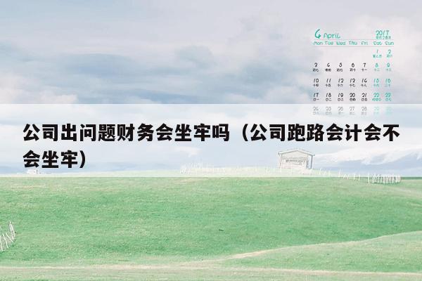 公司出问题财务会坐牢吗（公司跑路会计会不会坐牢）