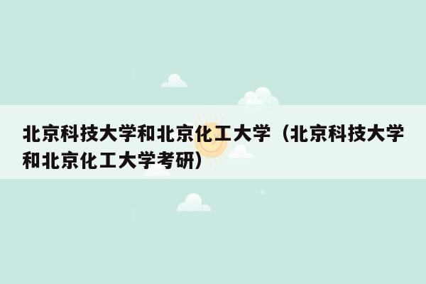 北京科技大学和北京化工大学（北京科技大学和北京化工大学考研）