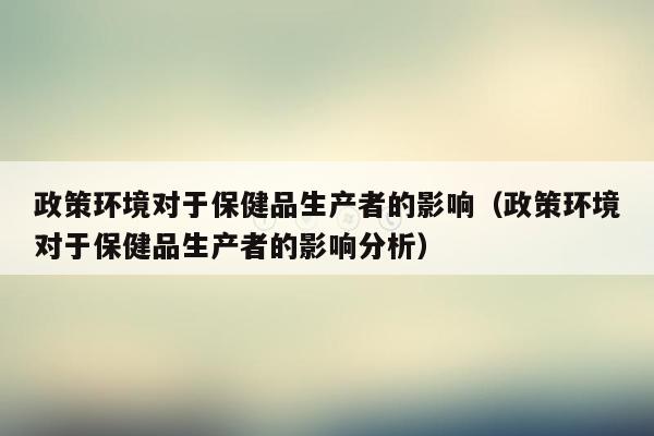 政策环境对于保健品生产者的影响（政策环境对于保健品生产者的影响分析）