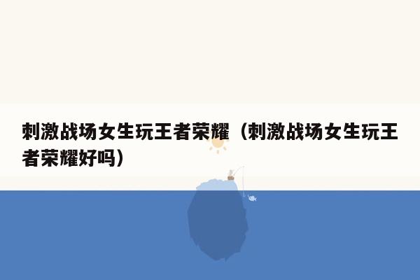 刺激战场女生玩王者荣耀（刺激战场女生玩王者荣耀好吗）