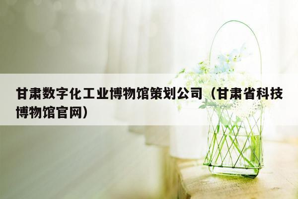 甘肃数字化工业博物馆策划公司（甘肃省科技博物馆官网）