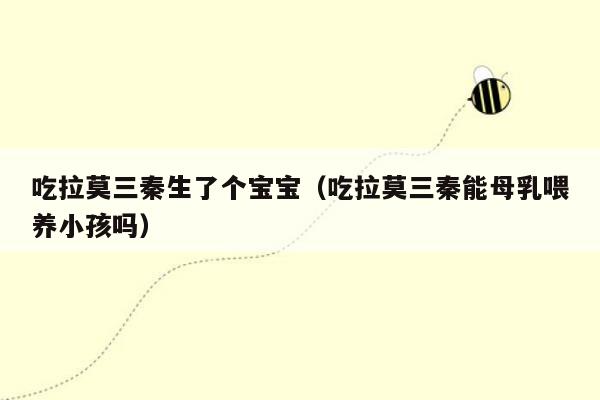 吃拉莫三秦生了个宝宝（吃拉莫三秦能母乳喂养小孩吗）