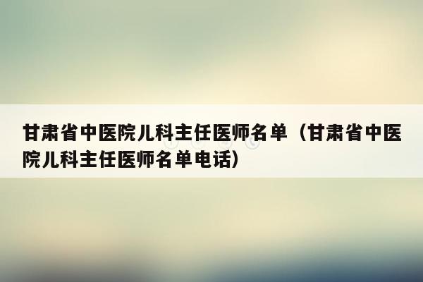 甘肃省中医院儿科主任医师名单（甘肃省中医院儿科主任医师名单电话）