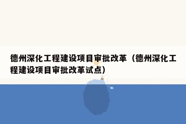 德州深化工程建设项目审批改革（德州深化工程建设项目审批改革试点）