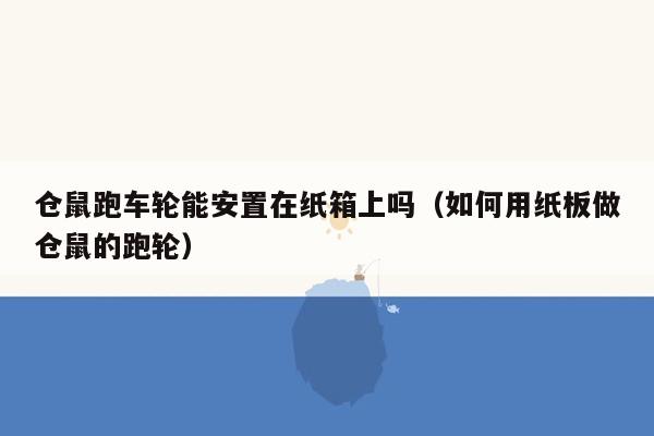 仓鼠跑车轮能安置在纸箱上吗（如何用纸板做仓鼠的跑轮）