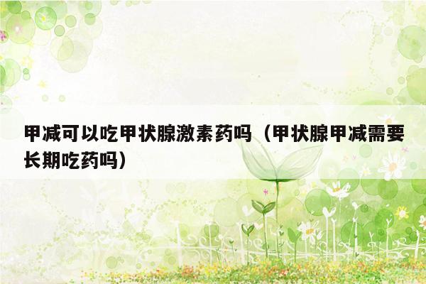 甲减可以吃甲状腺激素药吗（甲状腺甲减需要长期吃药吗）