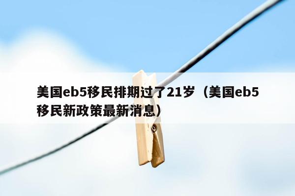 美国eb5移民排期过了21岁（美国eb5移民新政策最新消息）