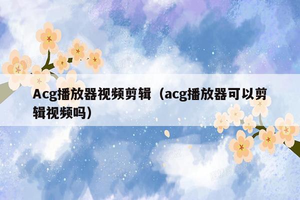 Acg播放器视频剪辑（acg播放器可以剪辑视频吗）