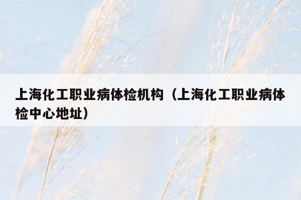 上海化工职业病体检机构（上海化工职业病体检中心地址）