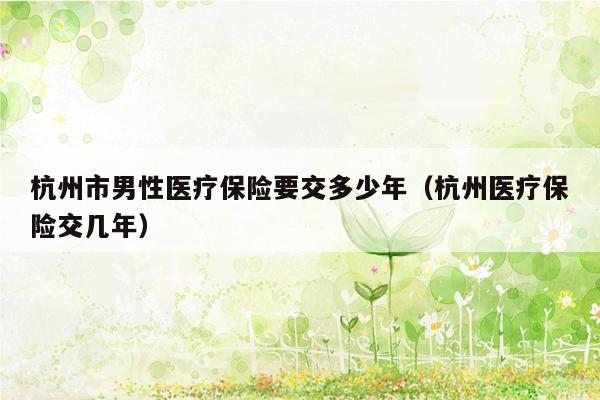 杭州市男性医疗保险要交多少年（杭州医疗保险交几年）