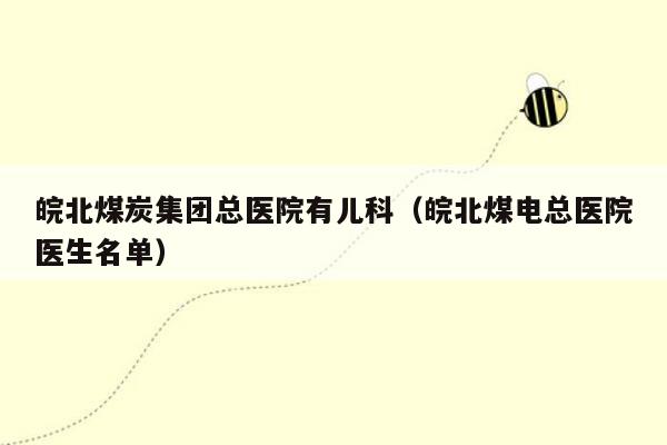 皖北煤炭集团总医院有儿科（皖北煤电总医院医生名单）