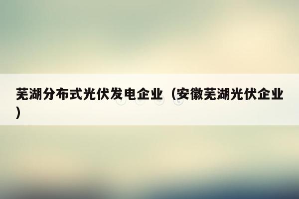 芜湖分布式光伏发电企业（安徽芜湖光伏企业）