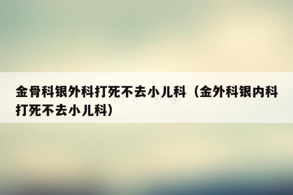 金骨科银外科打死不去小儿科（金外科银内科打死不去小儿科）