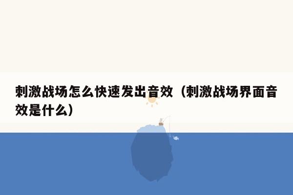 刺激战场怎么快速发出音效（刺激战场界面音效是什么）