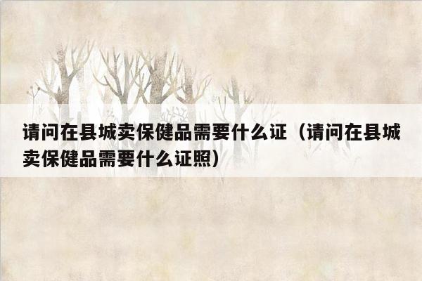请问在县城卖保健品需要什么证（请问在县城卖保健品需要什么证照）