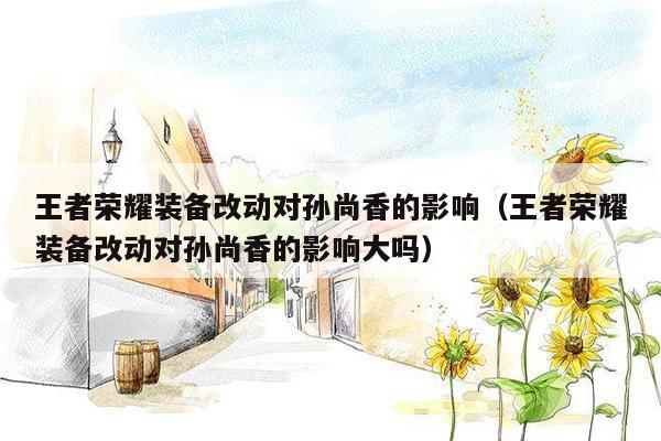 王者荣耀装备改动对孙尚香的影响（王者荣耀装备改动对孙尚香的影响大吗）