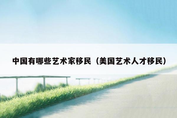 中国有哪些艺术家移民（美国艺术人才移民）