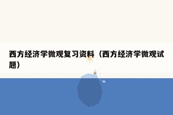 西方经济学微观复习资料（西方经济学微观试题）