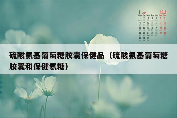 硫酸氨基葡萄糖胶囊保健品（硫酸氨基葡萄糖胶囊和保健氨糖）