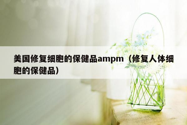 美国修复细胞的保健品ampm（修复人体细胞的保健品）