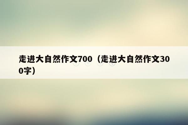 走进大自然作文700（走进大自然作文300字）