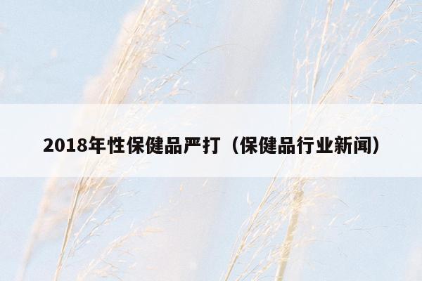 2018年性保健品严打（保健品行业新闻）