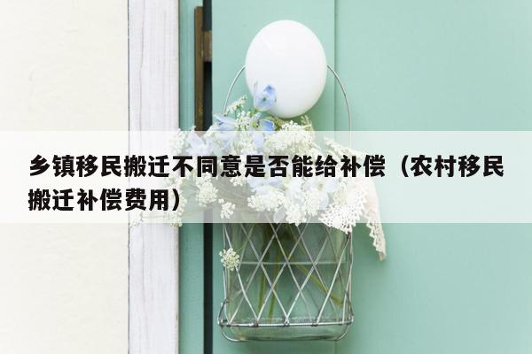 乡镇移民搬迁不同意是否能给补偿（农村移民搬迁补偿费用）