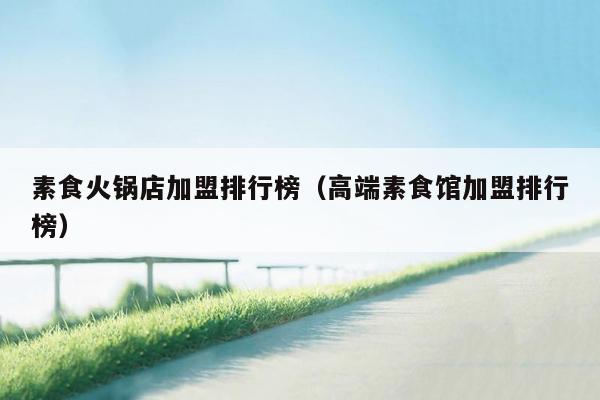 素食火锅店加盟排行榜（高端素食馆加盟排行榜）