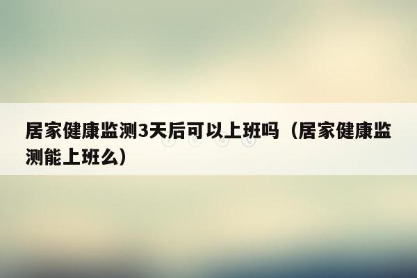 居家健康监测3天后可以上班吗（居家健康监测能上班么）