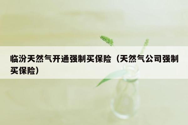 临汾天然气开通强制买保险（天然气公司强制买保险）