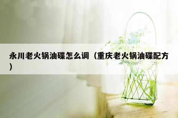 永川老火锅油碟怎么调（重庆老火锅油碟配方）