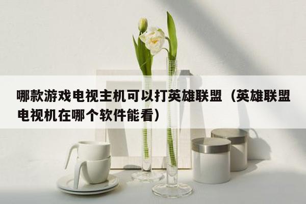 哪款游戏电视主机可以打英雄联盟（英雄联盟电视机在哪个软件能看）