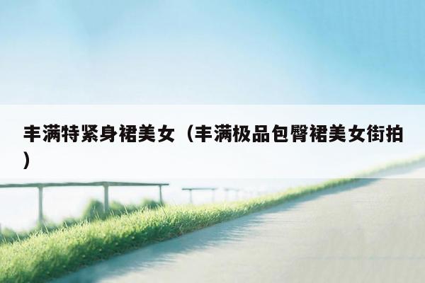 丰满特紧身裙美女（丰满极品包臀裙美女街拍）