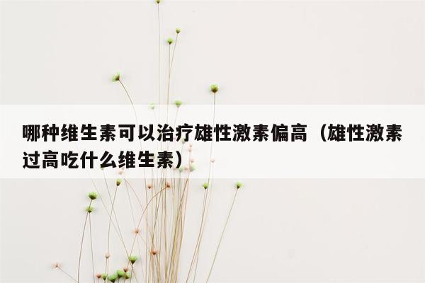 哪种维生素可以治疗雄性激素偏高（雄性激素过高吃什么维生素）
