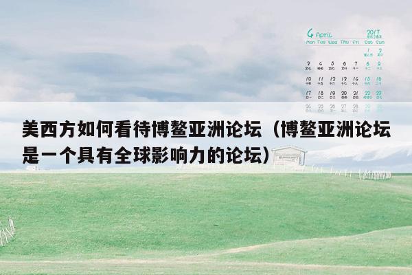 美西方如何看待博鳌亚洲论坛（博鳌亚洲论坛是一个具有全球影响力的论坛）