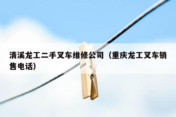 清溪龙工二手叉车维修公司（重庆龙工叉车销售电话）