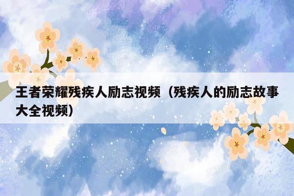 王者荣耀残疾人励志视频（残疾人的励志故事大全视频）