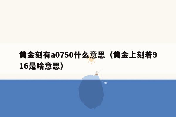 黄金刻有a0750什么意思（黄金上刻着916是啥意思）