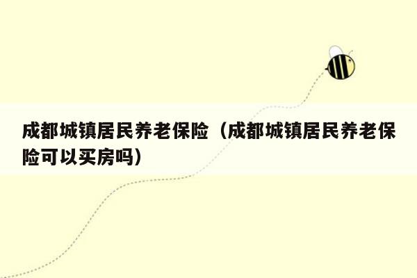 成都城镇居民养老保险（成都城镇居民养老保险可以买房吗）