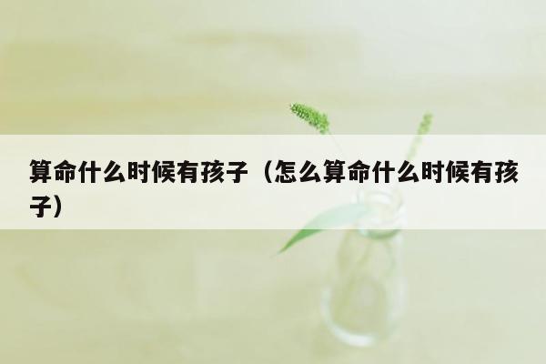 算命什么时候有孩子（怎么算命什么时候有孩子）
